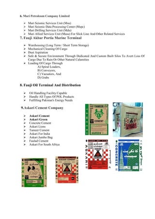 6. Mari Petroleum Company Limited
 Mari Seismic Services Unit (Msu)
 Mari Seismic Data Processing Center (Mspc)
 Mari Drilling Services Unit (Mdu)
 Mari Allied Services Unit (Masu) For Slick Line And Other Related Services
7. Fauji Akbar Portia Marine Terminal
 Warehousing (Long Term / Short Term Storage)
 Mechanical Cleaning Of Cargo
 Dust Aspiration
 Safe & Secure Environment Through Dedicated And Custom Built Silos To Avert Loss Of
Cargo Due To Rain Or Other Natural Calamities
 Loading Of Cargo Through
A) Spiral Loaders,
B) Conveyors,
C) Vacuators, And
D) Grabs
8. Fauji Oil Terminal And Distribution
 Oil Handling Facility Capable
 Handle All Types Of POL Products
 Fulfilling Pakistan's Energy Needs
9.Askari Cement Company
 Askari Cement
 Askari Green
 Concrete Cement
 Askari Lions
 Tameer Cement
 Askari For India
 Askari Jumbo Bag
 Faulad Cement
 Askari For South Africa
 