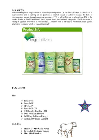 OUR VIEWS:
Benchmarking is an important facet of quality management. On the face of it FFC looks like it is
overconfident and is relying on its position as market leader to achieve success. Its lack of
benchmarking shows signs of corporate arrogance. FFC is advised to use benchmarking. If it is the
market leader it should benchmark itself against other international companies. Fertilizer sector is
strong in agrarian economies in such as India. Therefore FFC is advised to benchmark itself against
a fertilizer company which is bigger than itself
BCG Growth
Star
 Sona Urea
 Sona DAP
 FFC SOP
 Sona BORON
 Oil Handlig Facility LTD
 POL Products Handle
 Fulfilling Pakistan Energy
 Portland Ordinary Cement
Cash Cow
 Plant A157 MW Cycle Power
 Low Alkali Ordinary Cement
 Mari Allied Services
 