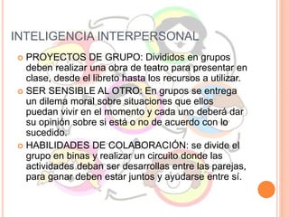 INTELIGENCIA INTERPERSONAL
 PROYECTOS DE GRUPO: Divididos en grupos
deben realizar una obra de teatro para presentar en
clase, desde el libreto hasta los recursos a utilizar.
 SER SENSIBLE AL OTRO: En grupos se entrega
un dilema moral sobre situaciones que ellos
puedan vivir en el momento y cada uno deberá dar
su opinión sobre si está o no de acuerdo con lo
sucedido.
 HABILIDADES DE COLABORACIÓN: se divide el
grupo en binas y realizar un circuito donde las
actividades deban ser desarrollas entre las parejas,
para ganar deben estar juntos y ayudarse entre sí.
 
