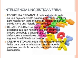 INTELIGENCIA LINGÜÍSTICA/VERBAL
 ESCRITURA CREATIVA: A cada estudiante se le
da una hoja con veinte palabras que deberá utilizar
para realizar un texto mínimo de veinte renglones
donde narre una historia con sentido.
 DEBATE VERBAL: Se expone en clase un
problema que aun no tiene solución se arman
grupos de trabajo y cada grupo se divide en
defensores y acusadores cada uno con
argumentos defiende su posición.
 CREAR HISTORIAS: cada niño tendrá un tiempo
limite para crear una historia con el listado de
palabras que de la docente, los demás darán la
calificación.
 