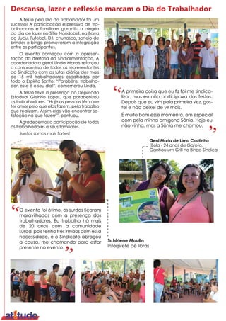 Descanso, lazer e reflexão marcam o Dia do Trabalhador
A festa pelo Dia do Trabalhador foi um
sucesso! A participação expressiva de tra-
balhadores e familiares garantiu a alegria
do dia de lazer no Sítio Nandobel, na Barra
do Jucu. Futebol, DJ, churrasco, sorteio de
brindes e bingo promoveram a integração
entre os participantes.
O evento começou com a apresen-
tação da diretoria do Sindialimentação. A
coordenadora geral Linda Morais reforçou
o compromisso de todos os representantes
do Sindicato com as lutas diárias dos mais
de 15 mil trabalhadores espalhados por
todo o Espírito Santo. “Parabéns, trabalha-
dor, esse é o seu dia!”, comemorou Linda.
A festa teve a presença do Deputado
Estadual Gilsinho Lopes, que parabenizou
os trabalhadores. “Hoje as pessoas têm que
ter amor pelo que elas fazem, pelo trabalho
que realizam. Assim elas vão encontrar sa-
tisfação no que fazem”, pontuou.
Agradecemos a participação de todos
os trabalhadores e seus familiares.
Juntos somos mais fortes!
O evento foi ótimo, os surdos ficaram
maravilhados com a presença dos
trabalhadores. Eu trabalho há mais
de 20 anos com a comunidade
surda, pois tenho três irmãos com essa
necessidade, e o Sindicato abraçou
a causa, me chamando para estar
presente no evento.
Geni Maria de Lima Coutinho
(Bola - 24 anos de Garoto.
Ganhou um Grill no Bingo Sindical
A primeira coisa que eu fiz foi me sindica-
lizar, mas eu não participava das festas.
Depois que eu vim pela primeira vez, gos-
tei e não deixei de vir mais.
É muito bom esse momento, em especial
com pela minha amigona Sônia. Hoje eu
não vinha, mas a Sônia me chamou.
Schirlene Moulin
Intérprete de libras
 