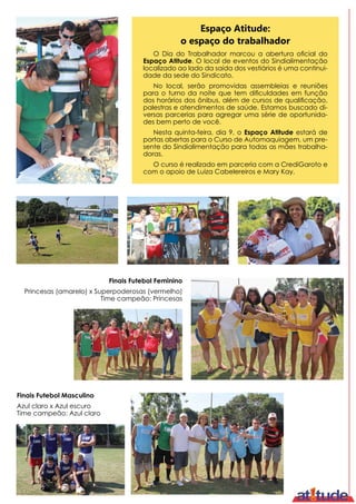 Finais Futebol Masculino
Azul claro x Azul escuro
Time campeão: Azul claro
Finais Futebol Feminino
Princesas (amarelo) x Superpoderosas (vermelho)
Time campeão: Princesas
O Dia do Trabalhador marcou a abertura oficial do
Espaço Atitude. O local de eventos do Sindialimentação
localizado ao lado da saída dos vestiários é uma continui-
dade da sede do Sindicato.
No local, serão promovidas assembleias e reuniões
para o turno da noite que tem dificuldades em função
dos horários dos ônibus, além de cursos de qualificação,
palestras e atendimentos de saúde. Estamos buscado di-
versas parcerias para agregar uma série de oportunida-
des bem perto de você.
Nesta quinta-feira, dia 9, o Espaço Atitude estará de
portas abertas para o Curso de Automaquiagem, um pre-
sente do Sindialimentação para todas as mães trabalha-
doras.
O curso é realizado em parceria com a CrediGaroto e
com o apoio de Luiza Cabelereiros e Mary Kay.
Espaço Atitude:
o espaço do trabalhador
 