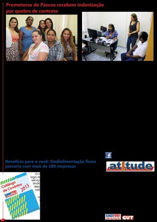 O Sindialimentação interme-
diou a conciliação de promoto-
ras de Páscoa que foram lesadas
por quebra de contrato com a
empresa D&V, subcontratada
da Garoto. Elas vão receber o
pagamento por rescisão de con-
trato e horas extras realizadas
nos feriados.
A negociação começou
com quatro promotoras que pro-
curaram o Sindicato desconfia-
das da quantia recebida após a
quebra de contrato. Ao grupo,
se juntaram outras amigas. Elas
trabalharam como promotoras
de vendas em supermercados e
lojas de conveniência. Algumas
relatam que tinham contrato de
três meses, outras sequer tinham
contrato. Mas, depois de duas
semanas de trabalho, a empre-
sa suspendeu o acordo e pagou
apenas os dias trabalhados, sem
Promotoras de Páscoa recebem indenização
por quebra de contrato
O que diz o Artigo 479 da Consolidação das Leis Trabalhistas (CLT): “Nos contratos que tenham termo estipulado, o
empregador que, sem justa causa, despedir o empregado será obrigado a pagar-lhe, a titulo de indenização, e por metade, a
remuneração a que teria direito até o termo do contrato.”
levar em conta os 50% que de-
veriam conceder pela rescisão.
Algumas trabalharam também
nos fins de semana e no feriado
da Sexta-Feira da Paixão, sem re-
ceber nenhum adicional por isso.
“Pedimos ajuda ao Sindia-
limentação porque sempre ou-
vimos dizer que é um Sindicato
sério, que defende trabalhado-
res. Mesmo a gente não sendo
da Garoto, fomos muito bem
atendidas”, relata uma das tra-
balhadoras. A diretoria do Sindi-
cato ouviu os relatos e, mesmo
não representando oficialmente
cada uma delas, entrou em con-
tato com a empresa para que o
fato fosse investigado. A D&V en-
viou um representante do Rio de
Janeiro para solucionar o proble-
ma. A empresa vai cumprir o pa-
gamento do reajuste e das horas
extras.
O nosso Sindicato está preparando um Catá-
logo de Convênios com diversos prestadores de
serviços e lojas para beneficiar o trabalhador
sindicalizado. São convênios que garantem
descontos em cursos de idiomas, confecções,
salões de beleza, padarias e muito mais.
Para obter o desconto, basta compa-
recer ao estabelecimento portando o con-
tracheque mais recente que comprova o
desconto da contribuição sindical.
O Catálogo de Convênios será dis-
ponibilizado em breve, nas versões on-
-line e impressa.
Benefício para o você: Sindialimentação firma
parceria com mais de 100 empresas
INFORMATIVO DOS TRABALHADORES NAS
INDÚSTRIAS DE ALIMENTAÇÃO DO ES
Estrada Jerônimo Monteiro, 1732 - Vila Velha - ES
Telefone: 3339-5027
E-mail: comunica.sindi@terra.com.br
COORDENADORA GERAL DO SINDICATO
Linda Morais
COORDENADOR DA SECRETARIA DE COMUNICAÇÃO
Elifas Medeiros
EDIÇÃO E DIAGRAMAÇÃO
Sylvia Ruth
ESTAGIÁRIA
Marina Denadai
A coordenadora geral do
Sindialimentação, Linda Morais,
comemora o acordo. “Só o pa-
gamento da multa representará
três vezes mais o que elas rece-
beram. Ficamos felizes em aju-
dar numa situação como essa,
afinal, independente de traba-
lhar na Garoto ou não, somos
todos trabalhadores. Lutamos
todos os dias para evitar a pre-
carização no trabalho. Por isso,
estamos combatendo todo tipo
de terceirização e, onde não
podemos evitar legalmente, atu-
amos politicamente para que
ao menos os trabalhadores re-
cebam dignamente seus direi-
tos. Não queremos precarização
em nenhum elo de nossa cadeia
produtiva”, finaliza.
 