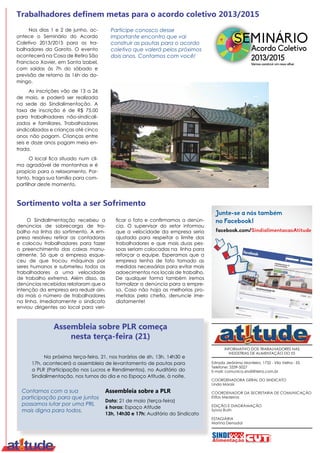 ví
qu
tra
ac
INFORMATIVO DOS TRABALHADORES NAS
INDÚSTRIAS DE ALIMENTAÇÃO DO ES
Estrada Jerônimo Monteiro, 1732 - Vila Velha - ES
Telefone: 3339-5027
E-mail: comunica.sindi@terra.com.br
COORDENADORA GERAL DO SINDICATO
Linda Morais
COORDENADOR DA SECRETARIA DE COMUNICAÇÃO
Elifas Medeiros
EDIÇÃO E DIAGRAMAÇÃO
Sylvia Ruth
ESTAGIÁRIA
Marina Denadai
Nos dias 1 e 2 de junho, ac-
ontece o Seminário do Acordo
Coletivo 2013/2015 para os tra-
balhadores da Garoto. O evento
acontecerá na Casa de Retiro São
Francisco Xavier, em Santa Izabel,
com saídas às 7h do sábado e
previsão de retorno às 16h do do-
mingo.
As inscrições vão de 13 a 26
de maio, e poderá ser realizada
na sede do Sindialimentação. A
taxa de inscrição é de R$ 75,00
para trabalhadores não-sindicali-
zados e familiares. Trabalhadores
sindicalizados e crianças até cinco
anos não pagam. Crianças entre
seis e doze anos pagam meia en-
trada.
O local fica situado num cli-
ma agradável de montanhas e é
propício para o relaxamento. Por-
tanto, traga sua família para com-
partilhar deste momento.
Participe conosco desse
importante encontro que vai
construir as pautas para o acordo
coletivo que valerá pelos próximos
dois anos. Contamos com você!
Trabalhadores definem metas para o acordo coletivo 2013/2015
Na próxima terça-feira, 21, nos horários de 6h, 13h, 14h30 e
17h, acontecerá a assembleia de levantamento de pautas para
a PLR (Participação nos Lucros e Rendimentos), no Auditório do
Sindialimentação, nos turnos do dia e no Espaço Atitude, à noite.
Assembleia sobre a PLR
Data: 21 de maio (terça-feira)
6 horas: Espaço Atitude
13h, 14h30 e 17h: Auditório do Sindicato
Assembleia sobre PLR começa
nesta terça-feira (21)
facebook.com/SindialimentacaoAtitude
Junte-se a nós também
no Facebook!
Contamos com a sua
participação para que juntos
possamos lutar por uma PRL
mais digna para todos.
O Sindialimentação recebeu a
denúncias de sobrecarga de tra-
balho na linha do sortimento. A em-
presa resolveu retirar as contadoras
e colocou trabalhadores para fazer
o preenchimento das caixas manu-
almente. Só que a empresa esque-
ceu de que trocou máquinas por
seres humanos e submeteu todos os
trabalhadores a uma velocidade
de trabalho extrema. Além disso, as
denúncias recebidas relataram que a
intenção da empresa era reduzir ain-
da mais o número de trabalhadores
na linha. Imediatamente o sindicato
enviou dirigentes ao local para veri-
Sortimento volta a ser Sofrimento
ficar o fato e confirmamos a denún-
cia. O supervisor do setor informou
que a velocidade da empresa seria
ajustada para respeitar o limite dos
trabalhadores e que mais duas pes-
soas seriam colocadas na linha para
reforçar a equipe. Esperamos que a
empresa tenha de fato tomado as
medidas necessárias para evitar mais
adoecimentos nos locais de trabalho.
De qualquer forma também iremos
formalizar a denúncia para a empre-
sa. Caso não haja as melhorias pro-
metidas pela chefia, denuncie ime-
diatamente!
 