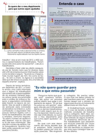 Entenda o caso
       Eu quero dar o meu depoimento
       para que outros sejam ajudados




                                                          1    25 de junho de 2010: empresa contestou a CAT que
                                                               garantia que Sandra havia sofrido um acidente de
                                                              trabalho. Mas o INSS repetiu a sentença e de acidente...




      Linha vermelha indica desnível entre os ombros.
      Ela luta pelo seguro acidente para fazer um
      tratamento especializado fora do Espírito Santo.     2   23 de dezembro de 2011: depois de muita insistência
                                                               para receber o seguro pela empresa Generali, a
                                                               Garoto informou que estava encaminhando o caso
                                                               para o Unibanco...
trabalho”. Mas só em maio de 2012, o INSS assi-
nou a aposentadoria da trabalhadora. “Foram
quase sete anos para me aposentar”, calcula a
trabalhadora.
      Decidida a fazer valer seu direito assegura-
do por lei, Sandra narra que foi diversas vezes
até o RH da empresa buscar informações sobre
como receber o seguro. “Quando eu chegava,
todo mundo fugiam de mim. Era como se fos-
se... ‘lá vem a chata’. Eu ligava e a secretária
dizia que ele estava ocupado. Era uma falta de
respeito enorme”, explica.
                                                           3   20 de fevereiro de 2013: o Unibanco informou que não
                                                               possui nenhum registro em nome da trabalhadora


     Depois de tantas tentativas,
em dezembro de 2011, a Garo-           “Eu não quero guardar para
to enviou uma carta informado
que o seguro da trabalhadora           mim o que estou passando”
que estaria sob a responsabilida-
de da empresa Generali Segu-                “Porque eu tenho que guar-     a categoria. Ela precisa saber.
ros estava sendo encaminhado           dar isso?” questiona Sandra.        O que mais me deixou irritada foi
para a análise da Unibanco Se-         Hoje, ela possui um processo        eles mentirem para mim”, declara.
guros, a seguradora contratada         judicial aberto que exige o pa-     Sandra deseja usar o dinheiro do
pela Garoto na época do aci-           gamento do seguro. “Eu sei que      seguro para buscar um tratamento
dente. Mas ao pedir a abertura         na justiça eu vou ganhar”, asse-    diferenciado em São Paulo.
do protocolo para concessão            gura. Mas ela usa o Atitude para
do benefício na Unibanco, outra                                                 O Sindialimentação acompa-
                                       alertar os demais trabalhadores.
contradição: a seguradora não                                              nha o caso de Sandra e defende
                                       “Não é pelo seguro que eu es-
possuía nenhum registro com o                                              melhores condições de trabalho
                                       tou me expondo. Mesmo que eu
nome da trabalhadora. De volta                                             para a categoria. Além disso, exi-
                                       não seja sindicalizada, eu quero
a empresa, nenhuma resposta.                                               ge maior clareza no procedimento
                                       dar o meu depoimento para
“Eu pedi o número da apólice e                                             para retirada do seguro acidente.
                                       que outros sejam ajudados”, es-
eles disseram ‘mas eu não pos-                                             Já recebemos denúncias de ou-
                                       clarece.
so te dar essa informação’. Eles                                           tros trabalhadores que passaram
não têm número de apólice. Fal-            Ela quer com esse depoi-        por situação parecida por causa
ta transparência. Quantos tam-         mento dar forças àqueles que        de problemas de saúde. Muitos
bém estão passando por isso?”,         já passaram, estão passando         têm são demitidos ou passam lon-
questiona Sandra.                      ou podem passar por uma situ-       gos anos para conseguir fazer va-
                                       ação parecida. “Eles enganam        ler seus direitos.
 