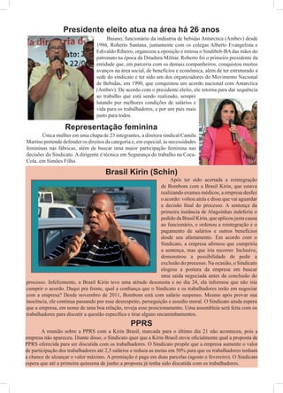 Baiano, funcionário da indústria de bebidas Antarctica (Ambev) desde
1986, Roberto Santana, juntamente com os colegas Alberto Evangelista e
Edivaldo Ribeiro, organizou a oposição e retirou o Sindibeb-BAdas mãos do
patronato na época da Ditadura Militar. Roberto foi o primeiro presidente da
entidade que, em parceria com os demais companheiros, conquistou muitos
avanços na área social, de benefícios e econômica, além de ter estruturado a
sede do sindicato e ter sido um dos organizadores do Movimento Nacional
de Bebidas, em 1990, que conquistou um acordo nacional com Antarctica
(Ambev). De acordo com o presidente eleito, ele retorna para dar sequência
ao trabalho que está sendo realizado, sempre
lutando por melhores condições de salários e
vida para os trabalhadores, e por um país mais
justo para todos.
Presidente eleito atua na área há 26 anos
	 Única mulher em uma chapa de 23 integrantes, a diretora sindical Camila
Martins pretende defender os direitos da categoria e, em especial, às necessidades
femininas nas fábricas, além de buscar uma maior participação feminina nas
decisões do Sindicato. A dirigente é técnica em Segurança do trabalho na Coca-
Cola, em Simões Filho.
Brasil Kirin (Schin)
	 Após ter sido acertada a reintegração
de Bombom com a Brasil Kirin, que estava
realizando exames médicos, a empresa desfez
o acordo: voltou atrás e disse que vai aguardar
a decisão final do processo. A sentença da
primeira instância de Alagoinhas indeferiu o
pedido da Brasil Kirin, que aplicou justa causa
ao funcionário, e ordenou a reintegração e o
pagamento de salários e outros benefícios
desde seu afastamento. Em acordo com o
Sindicato, a empresa afirmou que cumpriria
a sentença, mas que iria recorrer. Inclusive,
demonstrou a possibilidade de pedir a
exclusão do processo. Na ocasião, o Sindicato
elogiou a postura da empresa em buscar
uma saída negociada antes da conclusão do
processo. Infelizmente, a Brasil Kirin teve uma atitude desonesta e no dia 24, ela informou que não iria
cumprir o acordo. Daqui pra frente, qual a confiança que o Sindicato e os trabalhadores terão em negociar
com a empresa? Desde novembro de 2011, Bombom está com salário suspenso. Mesmo após provar sua
inocência, ele continua passando por esse desrespeito, perseguição e assedio moral. O Sindicato ainda espera
que a empresa, em nome de uma boa relação, reveja esse posicionamento. Uma assembleia será feita com os
trabalhadores para discutir a questão específica e tirar alguns encaminhamentos.
	 A reunião sobre a PPRS com a Kirin Brasil, marcada para o último dia 21 não aconteceu, pois a
empresa não apareceu. Diante disso, o Sindicato quer que a Kirin Brasil envie oficialmente qual a proposta de
PPRS oferecida para ser discutida com os trabalhadores. O Sindicato propõe que a empresa aumente o valor
de participação dos trabalhadores até 2,5 salários e reduza as metas em 50% para que os trabalhadores tenham
a chance de alcançar o valor máximo. A premiação é paga em duas parcelas (agosto e fevereiro). O Sindicato
espera que até a primeira quinzena de junho a proposta já tenha sido discutida com os trabalhadores.
PPRS
Representação feminina
 