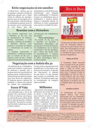 O informativo do Sindibeb - Sindicato dos Trabalhadores nas Indústrias de Bebidas do Estado da Bahia, editado e publicado sob a responsabilidade da diretoria da entidade
- Presidente: Roberto Santana, Diretor de Imprensa: Edmilson de Almeida. End. Rua Mathias de Albuquerque, nº 39, Uruguai, Salvador-Bahia. CEP 40.450-540. Tel. (71)
3312-6851. Fax (71) 3313-2092. e-mail: sindibeb@ibest.com.br - Sub-sedes: Feira de Santana, Rua das Orquídeas, nº 72 – Bairro: Brasília, 44.088-210, Feira de Santana/
BA, Tel.: (71)8805-7790/3614-2578/Camaçari, R. José Nunes de Matos, 113 - Centro, CEP: 42.800-070. Tel.: (71) 3622-2600 / Alagoinhas, Praça JJ Seabra, 88 - Edf. Ponto
Nonato , sl/104 - 1º Andar. CEP 48.010-140. Tel.: (75) 3422-5247 / Vitória da Conquista, R. Coronel Gugê, 155 - Edf. Eunice Oliveira, sl/103 - Centro. CEP 45.040-000. Tel.:
(77) 3422-7216 / Ilhéus, R.Bento Berilo, 223 - Centro. CEP 45.653-270. Tel.: (73) 3231-6650. Redação: Ana Emília, Editoração Eletrônica: Géssica Barradas. Impressão:
Imprima. Tiragem: 5.000 mil exemplares. Edição fechada em 24 de setembro de 2013.
Boca de Brasa
EXPEDIENTE
Os Bancários da Bahia e do Brasil
estão em Campanha Salarial e
entraram em greve desde o dia 19
deste, pela intransigência em não
atender as justas reivindicações
e o Sindibeb dá apoio total a esta
luta dos companheiros.
Multa do FGTS
A Presidenta Dilma Rousseff
vetou o projeto de lei que acabava
com a multa rescisória de 10%
sobre o saldo do FGTS. Essa
multa incide sobre demissões sem
justa causa, o objetivo é inibir as
rotatividades de mão de obra e
é bom lembrar que essa multa
se aplica a Coca-cola que é a que
mais demite na categoria. Por isso
o Sindibeb apoia essa decisão de
Dilma.
Assédio na Kirin
O coordenador da empresa,
Rogério Ramos, está sendo
denunciado por um trabalhador
por prática de assédio moral na
Justiça.Essanãoéaprimeiravezque
o coordenadoré denunciado sobre
a questão. O Sindideb aguarda a
explicação do coordenador sobre
o assunto na Justiça.
Kirin negociação só em outubro
A Brasil Kirin afirmou que só
irá agendar a próxima reunião de
negociação quando sair o índice
oficial da inflação de setembro,
previsto para ser divulgado até o
dia 10 deoutubro. Alémda inflação
os trabalhadores querem mais 5%
de aumento real e transformação
da cesta básica, para vale
alimentação novalorde R$ 300,00,
reivindicação mais desejada
pelos trabalhadores. O Sindicato
convoca os trabalhadores para se
mobilizarem e estarem atentos
durante a campanha salarial. As
melhorias só serão conquistadas
com o apoio e a unidade de todos.
Reunião com a Heineken
Na primeira negociação com
a Heineken, no dia 13/9, com
os representantes da empresa,
Wilson Começanha e Leda
Carvalho, e diretores do Sindibeb,
a Heineken ofereceu como
proposta o zeramento da inflação
e a manutenção do acordo na
íntegra.
A proposta apresentada é
insuficiente e o Sindicato acredita
que, na reunião do dia 9/10, a
empresa venha de fato e direito
negociarosoutrositensdapautade
Negociação com a Indaiá dia 30
No próximo dia 30, o Sindideb se
reúne com a Indaiá e a expectativa
do Sindicato é grande, pois a
empresa está com nova direção de
gerentes gerais, administrativos e
industrial, quevemdemonstrando
uma nova forma de negociação.
O Sindicato aprova a postura de
seriedade e respeito da empresa
em relação aos trabalhadores.
Fonte D’Vida
A próxima reunião com a empresa
está agendada para o dia 10 de
outubro. Até o momento, a Fonte
de Vida só ofereceu cesta básica
no valor de R$ 45,00 e abono de R$
187,00, além de garantir a inflação
do período. Na próxima reunião,
será discutido reajuste para o piso
e demais salários.
Milfontes
Apresentou como proposta para
fechamento do acordo R$ 330,00
de abono e cesta básica de R$
55,00. Quanto ao piso e reajuste
salarial, serão discutidos na
próxima reunião dia 10 de out/13,
como a implantação do café da
manhã e a postura truculenta e
autoritária de alguns gerentes que
causou paralisação na porta da
Fábrica dia 11/09.
reivindicações dos trabalhadores
da unidade.
Plano odontológico
Na reunião do dia 13/9 com
a Heineken, foi discutido o
atendimento odontológico que
está precário em Feira de Santana.
Os trabalhadores vão às clínicas
conveniadas e não são atendidos,
pois a clínica não atende todos
os procedimentos. A empresa
alega que é inadmissível a postura
do plano odontológico, pois o
contrato é global.
Um dos pontos importantes já foi
atendido que é a cesta básica, que
motivou até uma greve. O gerente
Léo Nascimento, já sabendo
do que houve no ano passado,
quer resolver os problemas sem
conflitos. O Sindicato espera que
as reivindicações da categoria
sejam atendidas.
 