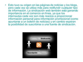 Esto tuvo su origen en las páginas de  noticias  y los  blogs , pero cada vez se utiliza más para redifundir cualquier tipo de información. La sindicación web también está ganando importancia en el comercio en línea, ya que los internautas cada vez son más reacios a proporcionar información personal para información promocional (como apuntarse a un boletín de noticias) y en cambio esperan la posibilidad de suscribirse a una fuente de sindicación.   