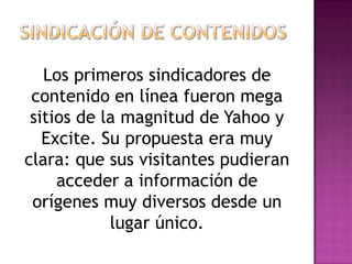 Los primeros sindicadores de
 contenido en línea fueron mega
 sitios de la magnitud de Yahoo y
   Excite. Su propuesta era muy
clara: que sus visitantes pudieran
     acceder a información de
 orígenes muy diversos desde un
            lugar único.
 