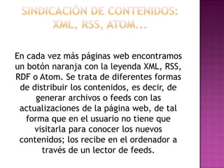 En cada vez más páginas web encontramos
un botón naranja con la leyenda XML, RSS,
RDF o Atom. Se trata de diferentes formas
 de distribuir los contenidos, es decir, de
      generar archivos o feeds con las
 actualizaciones de la página web, de tal
   forma que en el usuario no tiene que
     visitarla para conocer los nuevos
 contenidos; los recibe en el ordenador a
       través de un lector de feeds.
 