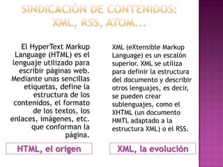 El HyperText Markup      XML (eXtensible Markup
  Language (HTML) es el      Language) es un escalón
 lenguaje utilizado para     superior. XML se utiliza
   escribir páginas web.     para definir la estructura
Mediante unas sencillas      del documento y describir
     etiquetas, define la    otros lenguajes, es decir,
        estructura de los    se pueden crear
 contenidos, el formato      sublenguajes, como el
        de los textos, los   XHTML (un documento
enlaces, imágenes, etc.      HMTL adaptado a la
       que conforman la      estructura XML) o el RSS.
                  página.
  HTML, el origen             XML, la evolución
 
