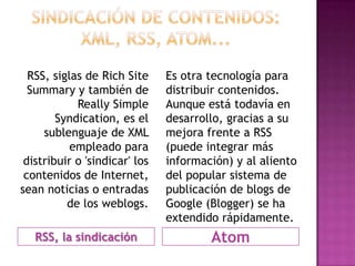 RSS, siglas de Rich Site     Es otra tecnología para
  Summary y también de         distribuir contenidos.
            Really Simple      Aunque está todavía en
        Syndication, es el     desarrollo, gracias a su
     sublenguaje de XML        mejora frente a RSS
           empleado para       (puede integrar más
 distribuir o 'sindicar' los   información) y al aliento
 contenidos de Internet,       del popular sistema de
sean noticias o entradas       publicación de blogs de
          de los weblogs.      Google (Blogger) se ha
                               extendido rápidamente.
   RSS, la sindicación                 Atom
 