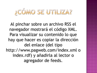Al pinchar sobre un archivo RSS el
  navegador mostrará el código XML.
  Para visualizar su contenido lo que
 hay que hacer es copiar la dirección
          del enlace (del tipo
http://www.pagweb.com/index.xml o
   index.rdf) y añadirla al lector o
          agregador de feeds.
 