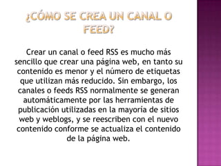 Crear un canal o feed RSS es mucho más
sencillo que crear una página web, en tanto su
 contenido es menor y el número de etiquetas
  que utilizan más reducido. Sin embargo, los
 canales o feeds RSS normalmente se generan
   automáticamente por las herramientas de
 publicación utilizadas en la mayoría de sitios
  web y weblogs, y se reescriben con el nuevo
 contenido conforme se actualiza el contenido
               de la página web.
 