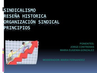 SINDICALISMO 
RESEÑA HISTORICA 
ORGANIZACIÓN SINDICAL 
PRINCIPIOS 
PONENTES: 
JORGE CONTRERAS 
MARIA EUGENIA GONZALEZ 
MODERADOR: MARIA FERNANDEZ 
 