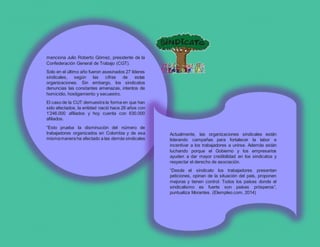menciona Julio Roberto Gómez, presidente de la
Confederación General de Trabajo (CGT).
Solo en el último año fueron asesinados 27 líderes
sindicales, según las cifras de estas
organizaciones. Sin embargo, los sindicatos
denuncias las constantes amenazas, intentos de
homicidio, hostigamiento y secuestro.
El caso de la CUT demuestra la forma en que han
sido afectados, la entidad nació hace 26 años con
1’246.000 afiliados y hoy cuenta con 630.000
afiliados.
“Esto prueba la disminución del número de
trabajadores organizados en Colombia y de esa
mismamanera ha afectado a las demás sindicales
obreras del país”, señala Pedraza.
Actualmente, las organizaciones sindicales están
liderando campañas para fortalecer la labor e
incentivar a los trabajadores a unirse. Además están
luchando porque el Gobierno y los empresarios
ayuden a dar mayor credibilidad en los sindicatos y
respectar el derecho de asociación.
“Desde el sindicato los trabajadores presentan
peticiones, opinan de la situación del país, proponen
mejoras y tienen control. Todos los países donde el
sindicalismo es fuerte son países prósperos”,
puntualiza Morantes. (Elempleo.com, 2014)
 