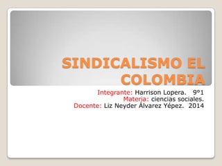 SINDICALISMO EL
COLOMBIA
Integrante: Harrison Lopera. 9°1
Materia: ciencias sociales.
Docente: Liz Neyder Álvarez Yépez. 2014
 