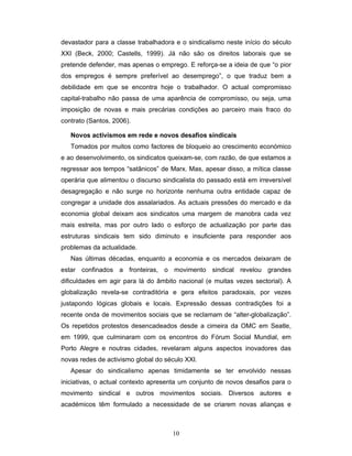 10
devastador para a classe trabalhadora e o sindicalismo neste início do século
XXI (Beck, 2000; Castells, 1999). Já não são os direitos laborais que se
pretende defender, mas apenas o emprego. E reforça-se a ideia de que “o pior
dos empregos é sempre preferível ao desemprego”, o que traduz bem a
debilidade em que se encontra hoje o trabalhador. O actual compromisso
capital-trabalho não passa de uma aparência de compromisso, ou seja, uma
imposição de novas e mais precárias condições ao parceiro mais fraco do
contrato (Santos, 2006).
Novos activismos em rede e novos desafios sindicais
Tomados por muitos como factores de bloqueio ao crescimento económico
e ao desenvolvimento, os sindicatos queixam-se, com razão, de que estamos a
regressar aos tempos “satânicos” de Marx. Mas, apesar disso, a mítica classe
operária que alimentou o discurso sindicalista do passado está em irreversível
desagregação e não surge no horizonte nenhuma outra entidade capaz de
congregar a unidade dos assalariados. As actuais pressões do mercado e da
economia global deixam aos sindicatos uma margem de manobra cada vez
mais estreita, mas por outro lado o esforço de actualização por parte das
estruturas sindicais tem sido diminuto e insuficiente para responder aos
problemas da actualidade.
Nas últimas décadas, enquanto a economia e os mercados deixaram de
estar confinados a fronteiras, o movimento sindical revelou grandes
dificuldades em agir para lá do âmbito nacional (e muitas vezes sectorial). A
globalização revela-se contraditória e gera efeitos paradoxais, por vezes
justapondo lógicas globais e locais. Expressão dessas contradições foi a
recente onda de movimentos sociais que se reclamam de “alter-globalização”.
Os repetidos protestos desencadeados desde a cimeira da OMC em Seatle,
em 1999, que culminaram com os encontros do Fórum Social Mundial, em
Porto Alegre e noutras cidades, revelaram alguns aspectos inovadores das
novas redes de activismo global do século XXI.
Apesar do sindicalismo apenas timidamente se ter envolvido nessas
iniciativas, o actual contexto apresenta um conjunto de novos desafios para o
movimento sindical e outros movimentos sociais. Diversos autores e
académicos têm formulado a necessidade de se criarem novas alianças e
 