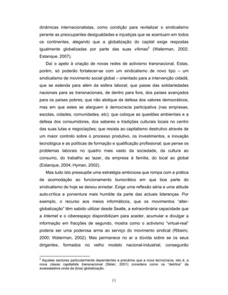 11
dinâmicas internacionalistas, como condição para revitalizar o sindicalismo
perante as preocupantes desigualdades e injustiças que se acentuam em todos
os continentes, alegando que a globalização do capital exige respostas
igualmente globalizadas por parte das suas vítimas2
(Waterman, 2002;
Estanque, 2007).
Daí o apelo à criação de novas redes de activismo transnacional. Estas,
porém, só poderão fortalecer-se com um sindicalismo de novo tipo – um
sindicalismo de movimento social global – orientado para a intervenção cidadã,
que se estenda para além da esfera laboral; que passe das solidariedades
nacionais para as transnacionais, de dentro para fora, dos países avançados
para os países pobres; que não abdique da defesa dos valores democráticos,
mas em que estes se alarguem à democracia participativa (nas empresas,
escolas, cidades, comunidades, etc); que coloque as questões ambientais e a
defesa dos consumidores, dos saberes e tradições culturais locais no centro
das suas lutas e negociações; que resista ao capitalismo destrutivo através de
um maior controlo sobre o processo produtivo, os investimentos, a inovação
tecnológica e as políticas de formação e qualificação profissional; que pense os
problemas laborais no quadro mais vasto da sociedade, da cultura ao
consumo, do trabalho ao lazer, da empresa à família, do local ao global
(Estanque, 2004; Hyman, 2002).
Mas tudo isto pressupõe uma estratégia ambiciosa que rompa com a prática
de acomodação ao funcionamento burocrático em que boa parte do
sindicalismo de hoje se deixou enredar. Exige uma reflexão séria e uma atitude
auto-crítica e porventura mais humilde da parte das actuais lideranças. Por
exemplo, o recurso aos meios informáticos, que os movimentos “alter-
globalização” têm sabido utilizar desde Seatle, a extraordinária capacidade que
a Internet e o ciberespaço disponibilizam para aceder, acumular e divulgar a
informação em fracções de segundo, mostra como o activismo “virtual-real”
poderia ser uma poderosa arma ao serviço do movimento sindical (Ribeiro,
2000; Waterman, 2002). Mas permanece no ar a dúvida sobre se os seus
dirigentes, formados no velho modelo nacional-industrial, conseguirão
2
Aqueles sectores particularmente dependentes e precários que a nova tecnocracia, isto é, a
nova classe capitalista transnacional (Sklair, 2001) considera como os “detritos” da
avassaladora onda da (boa) globalização.
 