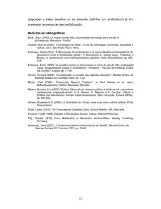 12
responder a estes desafios ou se deixarão definhar um sindicalismo já em
acelerado processo de descredibilização.
Referências bibliográficas
Beck, Ulrich (2000), Un nuevo mundo feliz: la precaridad del trabajo en la era de la
globalización. Barcelona: Paidós.
Castells, Manuel (1999), A sociedade em Rede - A era da informação: economia, sociedade e
cultura, Vol.1, São Paulo: Paz e Terra.
Estanque, Elísio (2004), “A Reinvenção do sindicalismo e os novos desafios emancipatórios: do
despotismo local à mobilização global”, in Boaventura S. Santos (org.), Trabalhar o
Mundo: os caminhos do novo internacionalismo operário. Porto: Afrontamento, pp. 297-
334.
Estanque, Elísio (2007), “A questão social e a democracia no início do século XXI: participação
cívica, desigualdades sociais e sindicalismo”, Finisterra – Revista de Reflexão Crítica,
vol. 55/56/57, Lisboa, pp. 77-99.
Hyman, Richard (2002), “Europeização ou erosão das relações laborais?”, Revista Crítica de
Ciências Sociais, 62. Coimbra: CES, pp. 7-32.
Morris, Paul (1996), “Community Beyond Tradition”, in Paul Heelas et al. (eds.),
Detraditionalization. Oxford: Blackwell, 223-249.
Ribeiro, Gustavo Lins (2000) “Política Cibercultural: ativismo político à distância na comunidade
transnacional imaginada-virtual”, in S. Alverez, E. Dagnino e A. Escobar, Cultura e
Política nos Movimentos Sociais Latino-Americanos. Belo Horizonte: Editora UFMG,
pp. 465-502.
Santos, Boaventura S. (2006), A Gramática do Tempo: para uma nova cultura política. Porto:
Afrontamento.
Sklair, Leslie (2001), The Transnational Capitalist Class. Oxford/ Malden, MA: Blackwell.
Skocpol, Theda (1985), Estados e Revoluções Sociais. Lisboa: Editorial Presença.
Tilly, Charles (1978), From Mobilization to Revolution. Addison/Mass: Wesley Publishing
Company.
Waterman, Peter (2002), “O internacionalismo sindical na era de Seattle”, Revista Crítica de
Ciências Sociais, 62. Coimbra; CES, pp. 33-68.
 