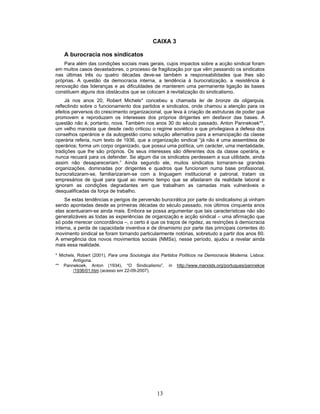 13
CAIXA 3
A burocracia nos sindicatos
Para além das condições sociais mais gerais, cujos impactos sobre a acção sindical foram
em muitos casos devastadores, o processo de fragilização por que vêm passando os sindicatos
nas últimas três ou quatro décadas deve-se também a responsabilidades que lhes são
próprias. A questão da democracia interna, a tendência à burocratização, a resistência à
renovação das lideranças e as dificuldades de manterem uma permanente ligação às bases
constituem alguns dos obstáculos que se colocam à revitalização do sindicalismo.
Já nos anos 20, Robert Michels* concebeu a chamada lei de bronze da oligarquia,
reflectindo sobre o funcionamento dos partidos e sindicatos, onde chamou a atenção para os
efeitos perversos do crescimento organizacional, que leva à criação de estruturas de poder que
promovem e reproduzem os interesses dos próprios dirigentes em desfavor das bases. A
questão não é, portanto, nova. Também nos anos 30 do século passado, Anton Pannekoek**,
um velho marxista que desde cedo criticou o regime soviético e que privilegiava a defesa dos
conselhos operários e da autogestão como solução alternativa para a emancipação da classe
operária referia, num texto de 1936, que a organização sindical “já não é uma assembleia de
operários; forma um corpo organizado, que possui uma política, um carácter, uma mentalidade,
tradições que lhe são próprios. Os seus interesses são diferentes dos da classe operária, e
nunca recuará para os defender. Se algum dia os sindicatos perdessem a sua utilidade, ainda
assim não desapareceriam.” Ainda segundo ele, muitos sindicatos tornaram-se grandes
organizações, dominadas por dirigentes e quadros que funcionam numa base profissional,
burocratizaram-se, familiarizaram-se com a linguagem institucional e patronal, tratam os
empresários de igual para igual ao mesmo tempo que se afastaram da realidade laboral e
ignoram as condições degradantes em que trabalham as camadas mais vulneráveis e
desqualificadas da força de trabalho.
Se estas tendências e perigos de perversão burocrática por parte do sindicalismo já vinham
sendo apontadas desde as primeiras décadas do século passado, nos últimos cinquenta anos
elas acentuaram-se ainda mais. Embora se possa argumentar que tais características não são
generalizáveis as todas as experiências de organização e acção sindical – uma afirmação que
só pode merecer concordância –, o certo é que os traços de rigidez, as restrições à democracia
interna, a perda de capacidade inventiva e de dinamismo por parte das principais correntes do
movimento sindical se foram tornando particularmente notórias, sobretudo a partir dos anos 60.
A emergência dos novos movimentos sociais (NMSs), nesse período, ajudou a revelar ainda
mais essa realidade.
* Michels, Robert (2001), Para uma Sociologia dos Partidos Políticos na Democracia Moderna. Lisboa:
Antígona.
** Pannekoek, Anton (1934), “O Sindicalismo”, in http://www.marxists.org/portugues/pannekoe
/1936/01.htm (acesso em 22-09-2007).
 