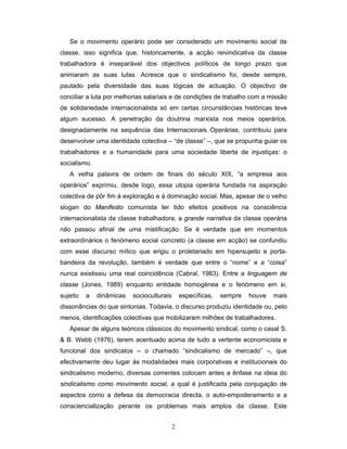 2
Se o movimento operário pode ser considerado um movimento social de
classe, isso significa que, historicamente, a acção reivindicativa da classe
trabalhadora é inseparável dos objectivos políticos de longo prazo que
animaram as suas lutas. Acresce que o sindicalismo foi, desde sempre,
pautado pela diversidade das suas lógicas de actuação. O objectivo de
conciliar a luta por melhorias salariais e de condições de trabalho com a missão
de solidariedade internacionalista só em certas circunstâncias históricas teve
algum sucesso. A penetração da doutrina marxista nos meios operários,
designadamente na sequência das Internacionais Operárias, contribuiu para
desenvolver uma identidade colectiva – “de classe” –, que se propunha guiar os
trabalhadores e a humanidade para uma sociedade liberta de injustiças: o
socialismo.
A velha palavra de ordem de finais do século XIX, “a empresa aos
operários” exprimiu, desde logo, essa utopia operária fundada na aspiração
colectiva de pôr fim à exploração e à dominação social. Mas, apesar de o velho
slogan do Manifesto comunista ter tido efeitos positivos na consciência
internacionalista da classe trabalhadora, a grande narrativa da classe operária
não passou afinal de uma mistificação. Se é verdade que em momentos
extraordinários o fenómeno social concreto (a classe em acção) se confundiu
com esse discurso mítico que erigiu o proletariado em hipersujeito e porta-
bandeira da revolução, também é verdade que entre o “nome” e a “coisa”
nunca existissiu uma real coincidência (Cabral, 1983). Entre a linguagem de
classe (Jones, 1989) enquanto entidade homogénea e o fenómeno em si,
sujeito a dinâmicas socioculturais específicas, sempre houve mais
dissonâncias do que sintonias. Todavia, o discurso produziu identidade ou, pelo
menos, identificações colectivas que mobilizaram milhões de trabalhadores.
Apesar de alguns teóricos clássicos do movimento sindical, como o casal S.
& B. Webb (1976), terem acentuado acima de tudo a vertente economicista e
funcional dos sindicatos – o chamado “sindicalismo de mercado” –, que
efectivamente deu lugar às modalidades mais corporativas e institucionais do
sindicalismo moderno, diversas correntes colocam antes a ênfase na ideia do
sindicalismo como movimento social, a qual é justificada pela conjugação de
aspectos como a defesa da democracia directa, o auto-empoderamento e a
consciencialização perante os problemas mais amplos da classe. Este
 