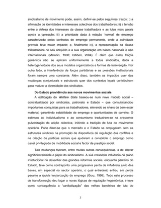 3
sindicalismo de movimento pode, assim, definir-se pelos seguintes traços: i) a
afirmação de identidades e interesses colectivos dos trabalhadores; ii) a tensão
entre a defesa dos interesses da classe trabalhadora e as lutas mais gerais
contra a opressão; iii) a prioridade dada à relação ‘normal’ de emprego
caracterizada pelos contratos de emprego permanente, onde a actividade
grevista teve maior impacto; e, finalmente iv), a representação da classe
trabalhadora no seu conjunto e a sua organização em bases nacionais e não
internacionais (Melucci, 1996; Dibben, 2004). É claro que estes traços
genéricos não se aplicam uniformemente a todos sindicatos, dada a
heterogeneidade dos seus modelos organizativos e formas de intervenção. Por
outro lado, a interferência de forças partidárias e as pressões institucionais
foram sempre uma constante. Além disso, também os impactos quer das
mudanças conjunturais e estruturais quer dos contextos locais contribuíram
para matizar a diversidade dos sindicatos.
Do Estado providência aos novos movimentos sociais
A edificação do Welfare State baseou-se num novo modelo social –
contratualizado por sindicatos, patronato e Estado – que consubstanciou
importantes conquistas para os trabalhadores, elevando os níveis de bem-estar
material, garantindo estabilidade de emprego e oportunidades de carreira. O
estimulo ao individualismo e ao consumismo traduziram-se na crescente
pulverização da acção colectiva, inibindo a tradição de luta do movimento
operário. Pode dizer-se que o mercado e o Estado se conjugaram com as
estruturas sindicais na promoção de dispositivos de regulação dos conflitos e
na criação de políticas sociais que ajudaram a consolidar o emprego como
canal privilegiado de mobilidade social e factor de prestígio social.
Tais mudanças tiveram, entre muitas outras consequências, a de alterar
significativamente o papel do sindicalismo. A sua crescente influência no plano
institucional no desenhar das grandes reformas sociais, enquanto parceiro do
Estado, teve como contraponto uma progressiva perda de influência junto das
bases, em especial no sector operário, o qual entretanto entrou em perda
perante a rápida terciarização do emprego (Gorz, 1999). Todo este processo
de transformação deu lugar a novas lógicas de regulação hegemónica, e teve
como consequência a “canibalização” das velhas bandeiras de luta do
 