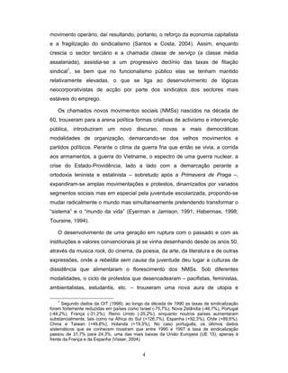 4
movimento operário, daí resultando, portanto, o reforço da economia capitalista
e a fragilização do sindicalismo (Santos e Costa, 2004). Assim, enquanto
crescia o sector terciário e a chamada classe de serviço (a classe média
assalariada), assistia-se a um progressivo declínio das taxas de filiação
sindical1
, se bem que no funcionalismo público elas se tenham mantido
relativamente elevadas, o que se liga ao desenvolvimento de lógicas
neocorporativistas de acção por parte dos sindicatos dos sectores mais
estáveis do emprego.
Os chamados novos movimentos sociais (NMSs) nascidos na década de
60, trouxeram para a arena política formas criativas de activismo e intervenção
pública, introduziram um novo discurso, novas e mais democráticas
modalidades de organização, demarcando-se dos velhos movimentos e
partidos políticos. Perante o clima da guerra fria que então se vivia, a corrida
aos armamentos, a guerra do Vietname, o espectro de uma guerra nuclear, a
crise do Estado-Providência, lado a lado com a demarcação perante a
ortodoxia leninista e estalinista – sobretudo após a Primavera de Praga –,
expandiram-se amplas movimentações e protestos, dinamizados por variados
segmentos sociais mas em especial pela juventude escolarizada, propondo-se
mudar radicalmente o mundo mas simultaneamente pretendendo transformar o
“sistema” e o “mundo da vida” (Eyerman e Jamison, 1991; Habermas, 1998;
Touraine, 1994).
O desenvolvimento de uma geração em ruptura com o passado e com as
instituições e valores convencionais já se vinha desenhando desde os anos 50,
através da musica rock, do cinema, da poesia, da arte, da literatura e de outras
expressões, onde a rebeldia sem causa da juventude deu lugar a culturas de
dissidência que alimentaram o florescimento dos NMSs. Sob diferentes
modalidades, o ciclo de protestos que desencadearam – pacifistas, feministas,
ambientalistas, estudantis, etc. – trouxeram uma nova aura de utopia e
1
Segundo dados da OIT (1998), ao longo da década de 1990 as taxas de sindicalização
foram fortemente reduzidas em países como Israel (-75,7%), Nova Zelândia (-46,7%), Portugal
(-44,2%), França (-31,2%), Reino Unido (-25,2%), enquanto noutros países aumentaram
substancialmente, tais como na África do Sul (+126,7%), Espanha (+92,3%), Chile (+89,6%),
China e Taiwan (+49,8%), Holanda (+19,3%). No caso português, os últimos dados
sistemáticos que se conhecem mostram que entre 1990 e 1997 a taxa de sindicalização
passou de 31,7% para 24,3%, uma das mais baixas da União Europeia (UE 15), apenas à
frente da França e da Espanha (Visser, 2004).
 