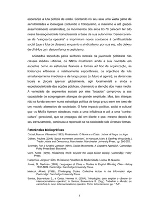5
esperança à luta política de então. Contendo no seu seio uma vasta gama de
sensibilidades e ideologias (incluindo o trotsquismo, o maoismo e até grupos
assumidamente estalinistas), os movimentos dos anos 60-70 parecem ter tido
nessa heterogeneidade transclassista a base da sua autonomia. Demarcaram-
se da “vanguarda operária” e imprimiram novos contornos à conflitualidade
social (que a luta de classes), enquanto o sindicalismo, por sua vez, não deixou
de olhá-los com desconfiança e cepticismo.
Animados sobretudo pelos sectores radicais da juventude politizada das
classes médias urbanas, os NMSs mostraram ainda a sua novidade em
aspectos como as estruturas flexíveis e formas ad hoc de organização, as
lideranças efémeras e relativamente espontâneas, os objectivos de luta
simultaneamente imediatos e de longo prazo (o futuro é agora!), as denúncias
locais e globais (pensar globalmente, agir localmente!) e ainda a
espectacularidade das acções públicas, chamando a atenção dos mass media.
A variedade de segmentos sociais por eles “tocados” comprovou a sua
capacidade de congregaram alianças de grande amplitude. Mas, tais alianças
não se fundaram nem numa estratégia política de longo prazo nem em torno de
um modelo alternativo de sociedade. O forte impacto político, social e cultural
que os NMSs tiveram obedeceu mais a uma influência e até a uma “contra-
cultura” geracional, que se propagou daí em diante e que, mesmo depois do
seu esvaziamento, continuou a repercutir-se na sociedade sob diversas formas.
Referências bibliográficas
Cabral, Manuel Villaverde (1983), Proletariado: O Nome e a Coisa. Lisboa: A Regra do Jogo.
Dibben, Pauline (2004) “Social movement unionism”, in Harcourt, Mark & Geoffrey Wood (eds.),
Trade Unions and Democracy. Manchester: Manchester University Press, pp. 280-392.
Eyerman, Ron e Andrew Jamison (1991), Social Movements. A Cognitive Approach. Cambridge:
Polity Press/Basil Blackwell.
Gorz, André (1999), Reclaiming Work: beyond the wage-based society. Cambridge: Polity
Press.
Habermas, Jürgen (1998), O Discurso Filosófico da Modernidade. Lisboa: D. Quixote.
Jones, G. Stedman (1989), Languages of Class – Studies in English Working Class History
1832-1982. Cambridge: Cambridge University Press.
Melucci, Alberto (1996), Challenging Codes. Collective Action in the Information Age.
Cambridge: Cambridge University Press.
Santos, Boaventura S., e Costa, Hermes A. (2004), “Introdução: para ampliar o cânone do
internacionalismo operário”, in Santos, Boaventura S. (Org.) Trabalhar o Mundo: os
caminhos do novo internacionalismo operário. Porto: Afrontamento, pp. 17-61.
 