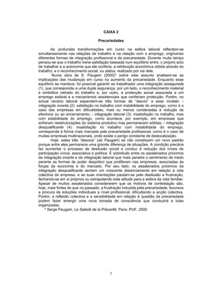 7
CAIXA 2
Precariedades
As profundas transformações em curso na esfera laboral reflectem-se
simultaneamente nas relações de trabalho e na relação com o emprego, originando
diferentes formas de integração profissional e de precariedade. Durante muito tempo
pensou-se que o trabalho traria satisfação baseada num equilíbrio entre: o próprio acto
de trabalhar e a autonomia que ele conferia; a retribuição económica obtida através do
trabalho; e o reconhecimento social, ou status, realizado por via dele.
Numa obra de S. Paugam (2000)* sobre este assunto analisam-se as
implicações das mudanças em curso no aumento da precariedade. Enquanto esse
equilíbrio se manteve, foi possível garantir ao trabalhador uma integração assegurada
(1), que correspondia a uma dupla segurança, por um lado, o reconhecimento material
e simbólico retirado do trabalho e, por outro, a protecção social associada a um
emprego estável e a mecanismos assistenciais que conferiam protecção. Porém, no
actual cenário laboral expandem-se três formas de “desvio” a esse modelo: -
integração incerta (2): satisfação no trabalho com instabilidade do emprego, como é o
caso das empresas em dificuldades, mais ou menos condenadas à redução de
efectivos ou ao encerramento; - integração laboral (3): insatisfação no trabalho, mas
com estabilidade do emprego, como acontece, por exemplo, em empresas que
sofreram reestruturações do sistema produtivo mas permanecem sólidas; - integração
desqualificante (4): insatisfação no trabalho com instabilidade do emprego,
corresponde à forma mais marcada pela precariedade profissional, como é o caso de
muitas empresas multinacionais, onde existe o perigo constante de deslocalização.
Hoje, estes três “desvios” (sic Paugam) só não constituem um novo padrão
porque entre eles permanece uma grande diferença de situações. A condição precária
faz aumentar o processo de desilusão social e conduz à redução dos níveis de
participação cívica, associativa e política. É sobretudo entre os assalariados próximos
da integração incerta e da integração laboral que mais penetra o sentimento de medo
perante as formas de poder despótico que proliferam nas empresas, associadas às
forças da economia e do mercado. Por seu lado, os assalariados próximos da
integração desqualificante sentem um crescente distanciamento em relação à vida
colectiva da empresa, e as suas orientações pautam-se pela desilusão e frustração,
fechando-se em si próprios ou extrapolando esta atitude para a esfera da vida familiar.
Apesar de muitos assalariados considerarem que os motivos de contestação são,
hoje, mais fortes do que no passado, a frustração induzida pela precariedade, favorece
a procura de soluções individuais a nível profissional, dificultando a acção colectiva.
Porém, a reflexão colectiva e a sensibilidade em relação à questão da precariedade
podem fazer emergir uma nova tomada de consciência que conduzirá a lutas
organizadas.
* Serge Paugam, Le Salarié de la Précarité. Paris: PUF, 2000.
 