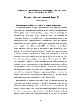 8
in JANUS 2008 – Anuário de Relações Internacionais. Lisboa: UAL/ Jornal
Público, Janeiro de 2008 (pp. 186-187)
Entre os velhos e os novos activismos (II)
Elísio Estanque
Identidade e comunidade nos “velhos” e “novos” movimentos
A acção colectiva para ter lugar e ganhar impacto social e político, comporta
o confronto entre actores e objectivos opostos, mas também (como assinalei na
primeira parte) uma exigência identitária, a qual passa pela construção de
representações simbólicas, muitas vezes apoiadas na promessa de
recuperação do sentido comunitário, que os processos sociais destruíram ou
ameaçaram devido à acção predadora do mercado e do Estado. Na Inglaterra
do século XIX e noutros contextos mais recentes, de que pode ser exemplo o
caso português – com o 25 de Abril de 1974 –, a mobilização popular não se
deveu apenas a motivações políticas e económicas (nem a causas racionais,
da ordem da “consciência” ou dos “interesses”), mas também, talvez sobretudo,
a factores culturais e identitários. E estes foram construídos a partir de
estímulos discursivos dirigidos ao imaginário colectivo, em nome da “boa”
comunidade, solidária e justa (fosse ela o “povo”, a “classe operária”, o “MFA”
ou o “socialismo”), apelando a identificações estruturadas contra um adversário
conotado com um passado que agrediu a dignidade, que reprimiu, explorou,
etc. A identidade precede os interesses. Mesmo a participação, a solidariedade
e o prazer colectivamente partilhado correspondem ao desejo de reconstrução
comunitária, quer este seja virado para um passado nostálgico e em nome das
“raízes”, quer para um futuro promissor e “emancipatório” ou, o que é mesmo,
subjectivamente vivido enquanto tal (Tilly, 1978; Morris, 1996).
Muitas revoluções e protestos sociais ao longo da história começaram por
movimentos de carácter disperso e espontâneo baseados nesse tipo de
elementos (Skocpol, 1985). Porém, à medida que os movimentos se vão
expandindo e ganhando força, à medida que se afirmam as suas lideranças, se
estruturam as suas bases organizativas e orientações ideológicas, tende do
mesmo passo a reforçar-se a componente formal e, por isso, as conquistas
 