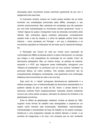 9
alcançadas pelos movimentos sociais caminham geralmente de par com o
apagamento das suas lutas.
O movimento sindical, embora em muitos países também ele se tenha
envolvido nas contestações promovidas pelos NMSs, prosseguiu o seu
caminho autonomamente. Mas, sobretudo em sociedades que não passaram
por uma forte industrialização os movimentos reúnem geralmente “novas” e
“velhas” lógicas de acção e transportam muito da dimensão comunitária atrás
referida. São conhecidos alguns contextos particulares, nomeadamente
aqueles onde a luta de massas e o clima de agitação política foram mais
intensos – como aconteceu em Portugal – em que o sindicalismo e os
movimentos populares se misturaram de tal modo que foi impossível distingui-
los.
A Revolução dos Cravos foi vista por muitos como expressão de
continuidade dos NMSs da década anterior no plano internacional, um exemplo
que chegou a criar expectativas de construção de um modelo “único” de
democracia participativa. Mas, ao mesmo tempo, os partidos da extrema-
esquerda e o PCP, que integravam essas mobilizações, advogavam uma
“ditadura do proletariado” ou sonhavam com um novo enclave “socialista” na
península Ibérica, de matriz soviética. Tais tensões exprimiram não só
enquadramentos ideológicos contrastantes, mas igualmente uma combinação
dialéctica entre movimentos de velho e de novo tipo.
Seja como for, a “utopia” portuguesa desvaneceu-se rapidamente e a
história prosseguiu com a institucionalização da democracia representativa e a
posterior adesão do país ao clube da UE. Assim, o campo laboral e as
estruturas sindicais foram progressivamente colocadas perante problemas
comuns aos outros países europeus, derivados da abertura de fronteiras e da
globalização económica.
Entre os efeitos da globalização neoliberal, iniciada na década de 1980,
surgiram novas formas de trabalho mais desreguladas e expandiu-se um
quadro social marcado pela terciarização, flexibilidade, subcontratação,
individualização e precariedade da força de trabalho (e do próprio emprego).
Assistiu-se a uma progressiva redução de direitos laborais e sociais, e ao
aumento da insegurança e do risco, num processo que se vem revelando
 