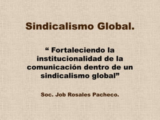 Sindicalismo Global. “ Fortaleciendo la institucionalidad de la comunicación dentro de un sindicalismo global” Soc. Job Rosales Pacheco. 