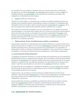 En una fábrica de ropa también el sindicato lucha por asientos adecuados y confortables,
por aire fresco, por buena iluminación, por serviciossanitarios limpios, en buen estado y en
cantidad suficiente, por agua potable, en fin, por todas las condiciones que hagan a las
trabajadoras y trabajadores personas dignas.
3.   Empleo estable para toda persona
No basta con tener trabajo, es importante que el empleo sea estable, regulado por leyes que
protejan contra despidos injustos, principalmente cuando el trabajador y la trabajadora han
entregado lo mejor de sus años y toda su experiencia para el desarrollo de su empresa y de su
país .Las mujeres han sufrido tradicionalmente muchos problemas con el empleo.
Por un lado, les cuesta más conseguirlo y, por otro, generalmente se les asignan los puestos
más mal pagados o se les paga menos salario que a los varones por ejecutar las mismas labores.
Es de unos años para acá que se está dando una creciente incorporación de la mujer en las
distintas ramas de laeconomía. Para ellas el sindicato tiene como objetivo garantizar que su
incorporación laboral no se dé en forma desventajosa y que se respeten y promuevan los
derechos de su condición particular.
4.    Mejoramiento de las reivindicaciones sociales y económicas
Para proteger y garantizar el mejoramiento de los sectores laborales, es necesario crear leyes y
luchar para que éstas se cumplan. Por esta razón elsindicalismo constantemente busca que los
Estados promulguen leyes y decretos que garanticen la continuidad de sus conquistas y el
mejoramiento social y económico de las personas trabajadoras. Para que las leyes se respeten y
se cumplan, es necesario que todas las personas trabajadoras y estén unidos y organizados.
5. La permanente democratización:
 El respeto a los Derechos Humanos es una de las luchas más importantes que los trabajadores
pueden realizar desde sus organizaciones sindicales. El reconocimiento de los derechos de libre
asociación, de pensamiento y de expresión implica luchar por la democratización de sus países.
También es importante que los sindicatos participen en la vida política de las naciones, para
vigilar y supervisar que los gobiernos sean justos en sus políticaseconómicas y sociales.
Es importante que los trabajadores y trabajadoras participen y ejerzan control sobre aquellas
decisiones que les afectan directa o indirectamente, tanto a nivel de la sociedad y del Estado,
como también al interior de sus mismas
organizaciones. Así, la lucha por la democratización también debe darse dentro de los
sindicatos. Sólo practicando la democracia a lo interno de las organizaciones se fortalecerán las
bases democráticas de la sociedad entera. Esto es especialmente importante para las
trabajadoras y los jóvenes.
Es muy importante promover y posibilitar la participación directa de las mujeres y jóvenes
dentro de la organización sindical; el estímulo a esta participación democrática como
delegadas, afiliadas, o formando parte de las directivas, garantiza que las decisiones del
sindicato correspondan a un mayor grado de consenso.


I.III.- PRINCIPIOS DEL SINDICALISMO 3
 