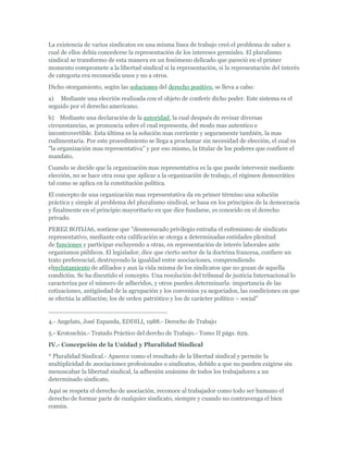 La existencia de varios sindicatos en una misma línea de trabajo creó el problema de saber a
cual de ellos debía concederse la representación de los intereses gremiales. El pluralismo
sindical se transformo de esta manera en un fenómeno delicado que pareció en el primer
momento compromete a la libertad sindical si la representación, si la representación del interés
de categoría era reconocida unos y no a otros.
Dicho otorgamiento, según las soluciones del derecho positivo, se lleva a cabo:
a) Mediante una elección realizada con el objeto de conferir dicho poder. Este sistema es el
seguido por el derecho americano.
b) Mediante una declaración de la autoridad, la cual después de revisar diversas
circunstancias, se pronuncia sobre el cual representa, del modo mas autentico e
incontrovertible. Esta última es la solución mas corriente y seguramente también, la mas
rudimentaria. Por este procedimiento se llega a proclamar sin necesidad de elección, el cual es
"la organización mas representativa" y por eso mismo, la titular de los poderes que confiere el
mandato.
Cuando se decide que la organización mas representativa es la que puede intervenir mediante
elección, no se hace otra cosa que aplicar a la organización de trabajo, el régimen democrático
tal como se aplica en la constitución política.
El concepto de una organización mas representativa da en primer término una solución
práctica y simple al problema del pluralismo sindical, se basa en los principios de la democracia
y finalmente en el principio mayoritario en que dice fundarse, es conocido en el derecho
privado.
PEREZ BOTIJA6, sostiene que "desmesurado privilegio entraña el eufemismo de sindicato
representativo, mediante esta calificación se otorga a determinadas entidades plenitud
de funciones y participar excluyendo a otras, en representación de interés laborales ante
organismos públicos. El legislador, dice que cierto sector de la doctrina francesa, confiere un
trato preferencial, destruyendo la igualdad entre asociaciones, comprendiendo
elreclutamiento de afiliados y aun la vida misma de los sindicatos que no gozan de aquella
condición. Se ha discutido el concepto. Una resolución del tribunal de justicia Internacional lo
caracteriza por el número de adheridos, y otros pueden determinarla: importancia de las
cotizaciones, antigüedad de la agrupación y los convenios ya negociados, las condiciones en que
se efectúa la afiliación; los de orden patriótico y los de carácter político – social"
_______________________________
4.- Angelats, José Espanda, EDDILI, 1988.- Derecho de Trabajo
5.- Krotoschin.- Tratado Práctico del dercho de Trabajo.- Tomo II págs. 629.
IV.- Concepción de la Unidad y Pluralidad Sindical
* Pluralidad Sindical.- Aparece como el resultado de la libertad sindical y permite la
multiplicidad de asociaciones profesionales o sindicatos, debido a que no pueden exigirse sin
menoscabar la libertad sindical, la adhesión unánime de todos los trabajadores a un
determinado sindicato.
Aquí se respeta el derecho de asociación, reconoce al trabajador como todo ser humano el
derecho de formar parte de cualquier sindicato, siempre y cuando no contravenga el bien
común.
 