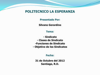 POLITECNICO LA ESPERANZA

        Presentado Por:

       Silvano Gerardino

             Tema:

            - Sindicato
       - Clases de Sindicato
     -Funciones de Sindicato
   - Objetivo de los Sindicatos


             Fecha:

    31 de Octubre del 2012
        Santiago, R.D.
 