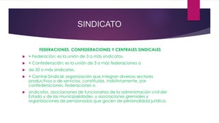 SINDICATO 
FEDERACIONES, CONFEDERACIONES Y CENTRALES SINDICALES 
 • Federación: es la unión de 3 o más sindicatos. 
 • Confederación: es la unión de 3 o más federaciones o 
 de 20 o más sindicatos. 
 • Central Sindical: organización que integran diversos sectores 
productivos o de servicios, constituida, indistintamente, por 
confederaciones, federaciones o 
 sindicatos, asociaciones de funcionarios de la administración civil del 
Estado y de las municipalidades, y asociaciones gremiales y 
organizaciones de pensionados que gocen de personalidad jurídica. 
 