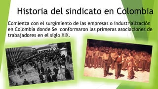 Historia del sindicato en Colombia
Comienza con el surgimiento de las empresas o industrialización
en Colombia donde Se conformaron las primeras asociaciones de
trabajadores en el siglo XIX.
 