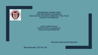 UNIVERSIDAD FERMIN TORO
VICE-RECTORADO ACADEMICO
FACULTAD DE CIENCIAS JURIDICAS Y POLITICAS
ESCUELA DE DERECHO
ACTA CONSTITUTIVA
ESTATUTO DE UN SINDICATO
SOLICITUD DE REGISTRO
Alumna: Samantha Sánchez
Barquisimeto, 25/03/18
 
