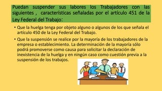 Puedan suspender sus labores los Trabajadores con las
siguientes , características señaladas por el artículo 451 de la
Ley Federal del Trabajo:
• Que la huelga tenga por objeto alguno o algunos de los que señala el
artículo 450 de la Ley Federal del Trabajo.
• Que la suspensión se realice por la mayoría de los trabajadores de la
empresa o establecimiento. La determinación de la mayoría sólo
podrá promoverse como causa para solicitar la declaración de
inexistencia de la huelga y en ningún caso como cuestión previa a la
suspensión de los trabajos.
 