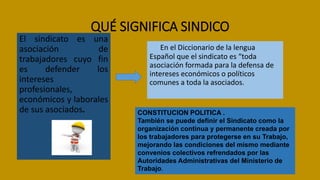 QUÉ SIGNIFICA SINDICO
El sindicato es una
asociación de
trabajadores cuyo fin
es defender los
intereses
profesionales,
económicos y laborales
de sus asociados.
En el Diccionario de la lengua
Español que el sindicato es “toda
asociación formada para la defensa de
intereses económicos o políticos
comunes a toda la asociados.
CONSTITUCION POLITICA .
También se puede definir el Sindicato como la
organización continua y permanente creada por
los trabajadores para protegerse en su Trabajo,
mejorando las condiciones del mismo mediante
convenios colectivos refrendados por las
Autoridades Administrativas del Ministerio de
Trabajo.
 