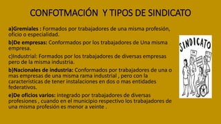CONFOTMACIÓN Y TIPOS DE SINDICATO
a)Gremiales : Formados por trabajadores de una misma profesión,
oficio o especialidad.
b)De empresas: Conformados por los trabajadores de Una misma
empresa.
c)Industrial: Formados por los trabajadores de diversas empresas
pero de la misma industria.
b)Nacionales de industria: Conformados por trabajadores de una o
mas empresas de una misma rama industrial , pero con la
características de tener instalaciones en dos o mas entidades
federativos.
e)De oficios varios: integrado por trabajadores de diversas
profesiones , cuando en el municipio respectivo los trabajadores de
una misma profesión es menor a veinte .
 
