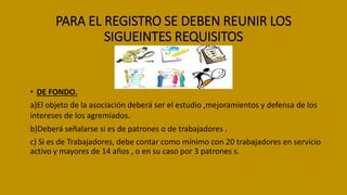 PARA EL REGISTRO SE DEBEN REUNIR LOS
SIGUEINTES REQUISITOS
• DE FONDO.
a)El objeto de la asociación deberá ser el estudio ,mejoramientos y defensa de los
intereses de los agremiados.
b)Deberá señalarse si es de patrones o de trabajadores .
c) Si es de Trabajadores, debe contar como mínimo con 20 trabajadores en servicio
activo y mayores de 14 años , o en su caso por 3 patrones s.
 