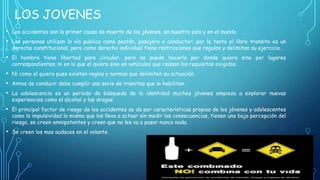 LOS JOVENES
•
•

Los accidentes son la primer causa de muerte de los jóvenes, en nuestro país y en el mundo.

•

El hombre tiene libertad para circular, pero no puede hacerlo por donde quiera sino por lugares
correspondientes, ni en lo que el quiera sino en vehículos que reúnan los requisitos exigidos.

•
•
•

Ni como el quiera pues existen reglas y normas que delimiten su actuación.

•

El principal factor de riesgo de los accidentes se da por características propias de los jóvenes y adolescentes
como la impulsividad la misma que los lleva a actuar sin medir las consecuencias, tienen una baja percepción del
riesgo, se creen omnipotentes y creen que no les va a pasar nunca nada.

•

Se creen los mas audaces en el volante.

Las personas utilizan la vía publica como peatón, pasajero o conductor; por lo tanto el libre transito es un
derecho constitucional, pero como derecho individual tiene restricciones que regulan y delimitan su ejercicio.

Antes de conducir debe cumplir una serie de tramites que lo habiliten.
La adolescencia es un periodo de búsqueda de la identidad muchos jóvenes empieza a explorar nuevas
experiencias como el alcohol y las drogas.

 