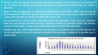 • Frente a esto hay algo que llama la atención a nivel mundial, la alta incidencia de los jóvenes en

los accidentes de transito que implican una serie de consecuencias lamentables para nuestra
sociedad.

• Según cifras entregadas por la organización mundial de la salud (OMS, 2009) cada año mueren

aproximadamente 4000.000 jóvenes menores de 25 años en las carreteras y calles de todo el
mundo constituyendo un promedio de 1049 fallecidos al día.

• Los accidentes de tráfico tienen diferentes escalas de gravedad, el más grave se considera
aquel del que resultan víctimas mortales, bajando la escala de gravedad cuando hay heridos
graves, heridos leves, y el que origina daños materiales a los vehículos afectados.

• Siempre hay una causa desencadenante que produce un accidente, que se puede agravar de
forma considerable si por él resultan afectadas otras personas, además de la persona que lo
desencadena.

 