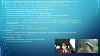 • Factor humano: Los factores humanos son la causa del mayor porcentaje de accidentes de tránsito. Pueden convertirse en
agravantes a la culpabilidad del conductor causante, según la legislación de tránsito de cada país.

•
•
•
•
•
•
•
•
•

Conducir bajo los efectos del alcohol (mayor causalidad de accidentes), medicinas y estupefacientes.

Realizar maniobras imprudentes y de omisión por parte del conductor:
Efectuar adelantamientos en lugares prohibidos (Choque frontal muy grave).
Atravesar un semáforo en rojo, desobedecer las señales de tránsito.
Circular por el carril contrario (en una curva o en un cambio de rasante).
Conducir a exceso de velocidad (produciendo vuelcos, salida del automóvil de la carretera, derrapes).
Usar inadecuadamente las luces del vehículo, especialmente en la noche.

Condiciones no aptas de salud física y mental/emocional del conductor o del peatón (ceguera, daltonismo, sordera, etc.).
Peatones que cruzan por lugares inadecuados, juegan en carreteras, lanzan objetos resbaladizos al carril de circulación
(aceites, piedras).

• Inexperiencia del conductor al volante.
• Fatiga del conductor como producto de la apnea o falta de sueño.
• Factor mecánico:
• Vehículo en condiciones no adecuadas para su operación (sistemas averiados de frenos, dirección o suspensión).
• Mantenimiento inadecuado del vehículo.
• Factor climatológico y otros:
• Niebla, humedad, derrumbes, zonas inestables, hundimientos.
• Semáforo que funciona incorrectamente.

 
