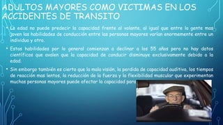 ADULTOS MAYORES COMO VICTIMAS EN LOS
ACCIDENTES DE TRANSITO
• La edad no puede predecir la capacidad frente al volante, al igual que entre la gente mas
joven las habilidades de conducción entre las personas mayores varían enormemente entre un
individuo y otro.

• Estas habilidades por lo general comienzan a declinar a los 55 años pero no hay datos
científicos que avalen que la capacidad de conducir disminuye exclusivamente debido a la
edad.

• Sin embargo también es cierto que la mala visión, la perdida de capacidad auditiva, los tiempos
de reacción mas lentos, la reducción de la fuerza y la flexibilidad muscular que experimentan
muchas personas mayores puede afectar la capacidad para conducir.

 