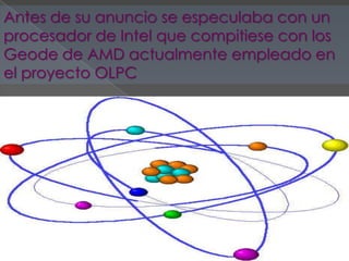 Antes de su anuncio se especulaba con un
procesador de Intel que compitiese con los
Geode de AMD actualmente empleado en
el proyecto OLPC
 