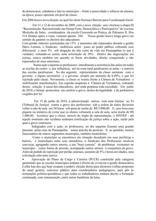 de democracia, cidadania e luta no município – frente à passividade e silêncio da câmara,
na época, pouco operante em prol da classe.
Em 2006 houve nova eleição, na qual foi eleita Normaci Barreto para Coordenação Geral.
Em 11 a 12 de novembro de 2009, com a nova eleição saiu vitoriosa a chapa III
“Reconstrução: Reconstruindo um Sintep Forte, Democrático e Participativo” de Luciene
Moitinho de Sales, coordenadora da escola Crescendo na Prática, de Palmares II. Dos
514 filiados aptos a votar, votaram apenas 260. Nessa gestão houve longa greve em
sentido de garantir os direitos dos educadores.
Com perdas salariais acumuladas em 15% e aumentos não repassados durante a gestão
Darci Lermen, o Sindicato mobilizou ações junto ao poder público cobrando esse
diferencial e mais 5% sob alegação do alto custo de vida em Parauapebas (o que é
verdade), somando-se assim, uma solicitação de 20%. Dentro das negociações em
justiça, estava também em questão as horas atividades, direito conquistado e não
repassados de anos anteriores.
Numa ação conjunta os professores interditaram a ocorrência das aulas em todas
as escolas do centro e, por influência, até na zona rural paralisaram as aulas - a maioria
das escolas paralisaram. No dia seguinte, representantes da classe sentaram com o
governo e alguns secretários e o governo propôs um aumento de 6,49%, o que foi
rejeitado pela classe. Novamente, a classe se reuniu frente à Câmara de Vereadores e
mobilizaram manifestações. Em seguida ocuparam a Câmara de Vereadores, cobrando
destes, solução à causa dos educadores, por onde perpassa toda sociedade. Em junho
de 2010, o Sintep protocolou em cartório a greve, dentro da legalidade e de parâmetros
exigidos por lei.
Em 15 de junho de 2010, a administração entrou com uma liminar no TJ
(Tribunal de Justiça) contra a greve dos professores sob a ordem de todos deveriam
voltar à sala de aula em 24 horas sob pena de multa de R$ 5.000,00. E, caso houvesse
piquete ou tentativa de evitar que os alunos voltassem a sala de aula, seria multa de R$
1.000,00. Acontece que a classe, através do órgão de representação, o SINTEP - até
aquele momento não recebera nenhuma notificação da justiça sobre a ação, razão pela
qual a greve continuou.
Indignados com a ação, os professores, no dia seguinte fizeram uma grande
passeata pelas ruas de Parauapebas numa marcha de protesto. E, ao paralelo, muitos
funcionários de outros segmentos municipais, também insatisfeitos.
Como o município se encontrava em situação decadente em suas periferias e
bairros, e insatisfação entre seus moradores, o Sindicato dos Professores resolveu
convocar, agregando outros setores, a um “bojo comum” de problemas existentes no
município – como forma de pressão, acampando outros setores à conjuntura da greve.
Além do pedido de reposição por perdas salariais, aumento de 5% e horas atividades, uma
solicitação relevante estava:
 Aprovação do Plano de Cargo e Carreira (PCCR) construído pela categoria
garantindo que as escolas municipais tenham o direito de vivenciar a gestão democrática
(velha luta dos que hoje ocupam o poder): eleição direta para diretores (velhas propostas
do atual gestor), concurso público para coordenadores pedagógicos, para pôr às
nomeações político-partidárias e que todos os trabalhadores tenham direito a formação
continuada, com remuneração, entre outras bandeiras de lutas.
 