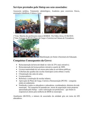 Serviços prestados pelo Sintep aos seus associados:
Assessoria jurídica, Tratamento odontológico, Academia para exercícios físicos,
orientação trabalhista, Cultura e lazer.
1. 2.
1ª Foto: Marcha dos professores rumo à SEMED. Por Fábio Alves, 01/06/2010.
2ª foto: Entrega do PCCR (Plano de Cargo e Carreira) na Câmara de Vereadores;
Manifestação em frente à Secretaria de Educação.
Conquistas Consequentes da Greve:
 Reincorporação da hora-atividade no valor de 25% mais retroativo;
 Reincorporação da licença-prêmio retroativa a partir de 2009;
 Licença-maternidade de seis meses para todas as servidoras públicas;
 Cobertura das quadras das escolas municipais (zona urbana e rural);
 Climatização das salas de aulas;
 Licença-prêmio;
 Reformas e construção de escolas infantis;
 Aprovação do Plano de Cargo, Carreira e Remuneração (PCCR) – conquista
ainda em andamento.
 Notebooks a todos os educadores e educadoras, coordenadores, diretores da rede
municipal. Tal conquista foi pautada nas mesas de negociação como proposta
apresentada pelo Sintep – como valorização aos professores – que foram os
responsáveis direto pela melhoria do IDEB no município.
Atualmente (06/2010), o número de associados da entidade gira em torno de 650
educadores.
 